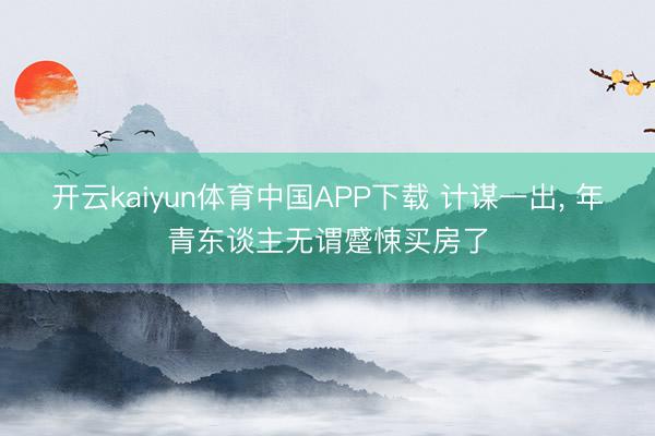 开云kaiyun体育中国APP下载 计谋一出， 年青东谈主无谓蹙悚买房了