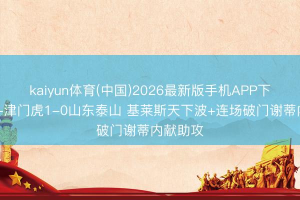 kaiyun体育(中国)2026最新版手机APP下载 半场-津门虎1-0山东泰山 基莱斯天下波+连场破门谢蒂内献助攻