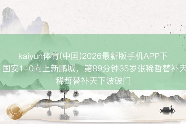 kaiyun体育(中国)2026最新版手机APP下载 绝杀！国安1-0向上新鹏城，第89分钟35岁张稀哲替补天下波破门