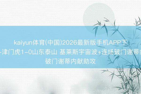 kaiyun体育(中国)2026最新版手机APP下载 半场-津门虎1-0山东泰山 基莱斯宇宙波+连场破门谢蒂内献助攻