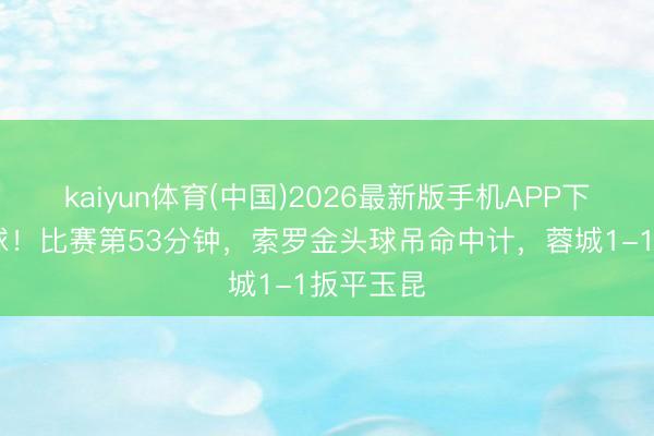 kaiyun体育(中国)2026最新版手机APP下载 圣人球！比赛第53分钟，索罗金头球吊命中计，蓉城1-1扳平玉昆