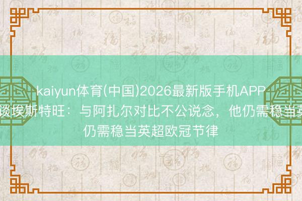 kaiyun体育(中国)2026最新版手机APP下载 马卢达谈埃斯特旺：与阿扎尔对比不公说念，他仍需稳当英超欧冠节律