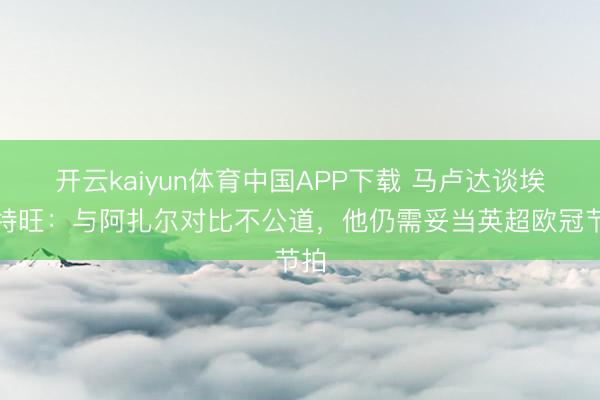 开云kaiyun体育中国APP下载 马卢达谈埃斯特旺：与阿扎尔对比不公道，他仍需妥当英超欧冠节拍