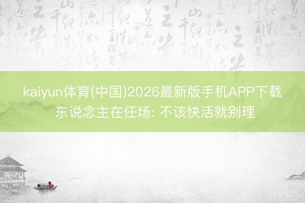 kaiyun体育(中国)2026最新版手机APP下载 东说念主在任场: 不该快活就别理