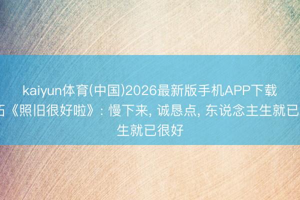 kaiyun体育(中国)2026最新版手机APP下载 马拓《照旧很好啦》: 慢下来， 诚恳点， 东说念主生就已很好