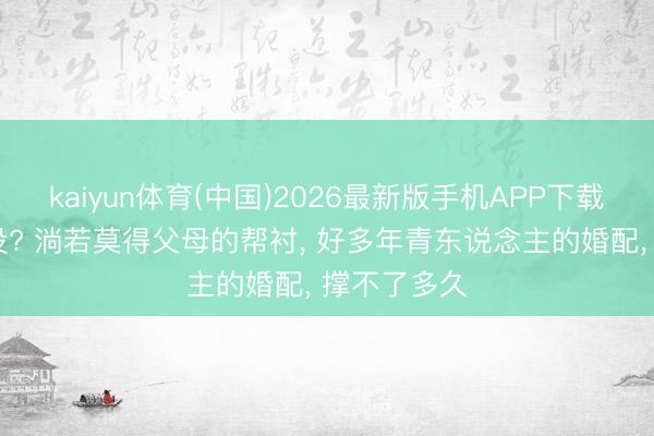 kaiyun体育(中国)2026最新版手机APP下载 你发现了没? 淌若莫得父母的帮衬， 好多年青东说念主的婚配， 撑不了多久