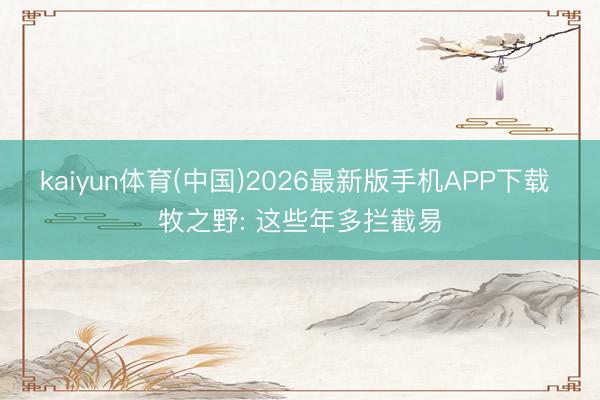 kaiyun体育(中国)2026最新版手机APP下载 牧之野: 这些年多拦截易