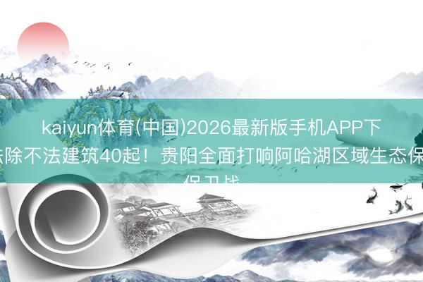 kaiyun体育(中国)2026最新版手机APP下载 袪除不法建筑40起！贵阳全面打响阿哈湖区域生态保卫战
