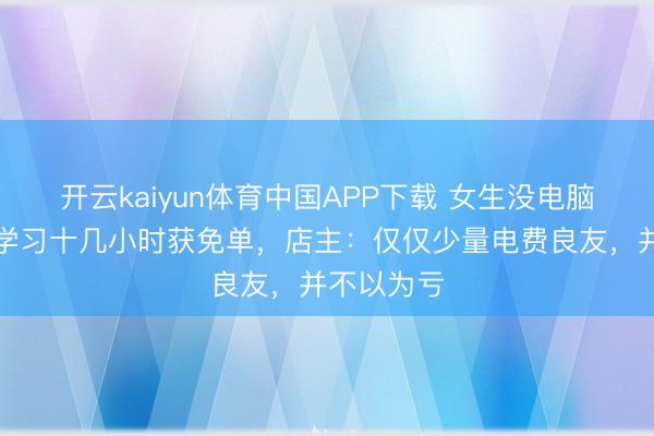 开云kaiyun体育中国APP下载 女生没电脑在电竞馆学习十几小时获免单，店主：仅仅少量电费良友，并不以为亏
