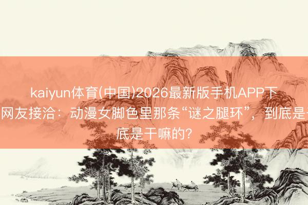 kaiyun体育(中国)2026最新版手机APP下载 日本网友接洽：动漫女脚色里那条“谜之腿环”，到底是干嘛的？