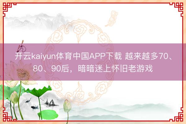 开云kaiyun体育中国APP下载 越来越多70、80、90后，暗暗迷上怀旧老游戏