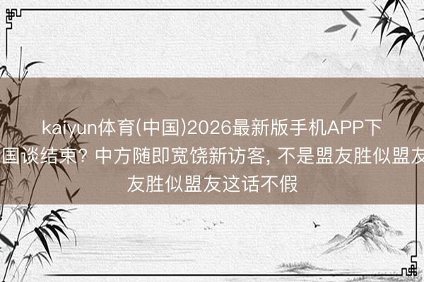 kaiyun体育(中国)2026最新版手机APP下载 好意思国谈结束? 中方随即宽饶新访客， 不是盟友胜似盟友这话不假