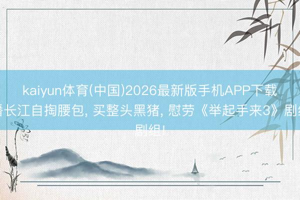 kaiyun体育(中国)2026最新版手机APP下载 潘长江自掏腰包， 买整头黑猪， 慰劳《举起手来3》剧组!