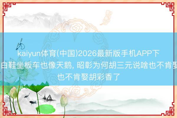 kaiyun体育(中国)2026最新版手机APP下载 看到小白鞋坐板车也像天鹅， 昭彰为何胡三元说啥也不肯娶胡彩香了