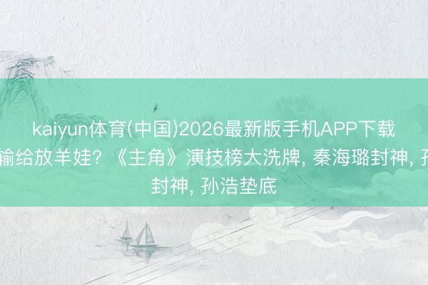 kaiyun体育(中国)2026最新版手机APP下载 王丽坤输给放羊娃? 《主角》演技榜大洗牌， 秦海璐封神， 孙浩垫底