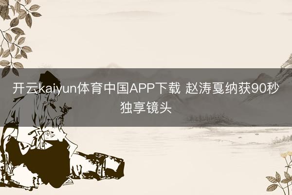 开云kaiyun体育中国APP下载 赵涛戛纳获90秒独享镜头