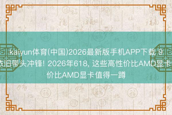 kaiyun体育(中国)2026最新版手机APP下载 9070 XT依旧带头冲锋! 2026年618， 这些高性价比AMD显卡值得一蹲