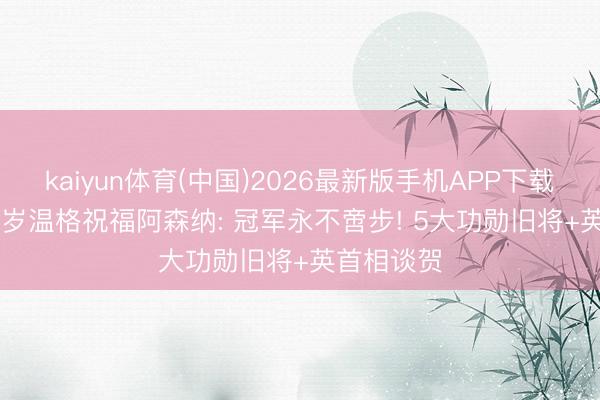 kaiyun体育(中国)2026最新版手机APP下载 泪目! 76岁温格祝福阿森纳: 冠军永不啻步! 5大功勋旧将+英首相谈贺