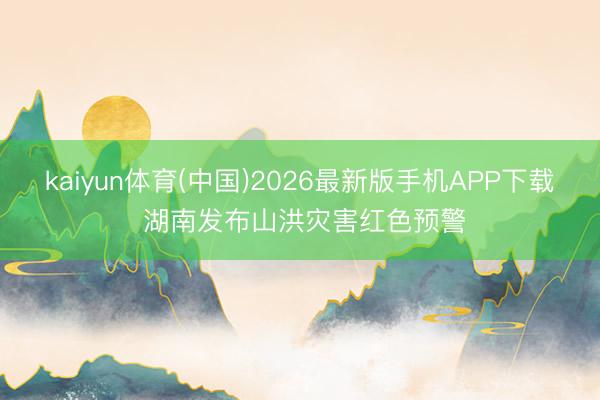 kaiyun体育(中国)2026最新版手机APP下载 湖南发布山洪灾害红色预警