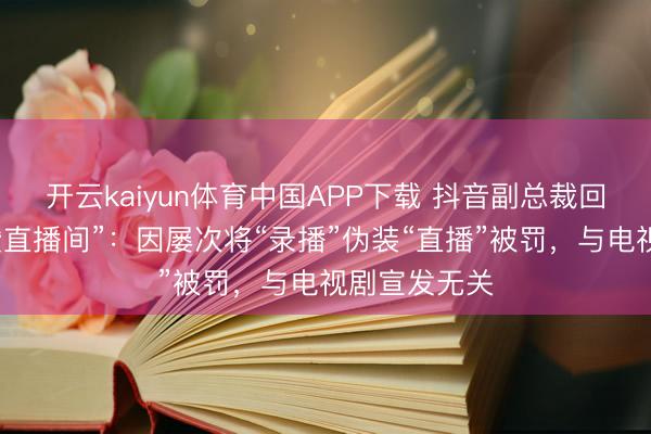 开云kaiyun体育中国APP下载 抖音副总裁回报“封打焦赞直播间”：因屡次将“录播”伪装“直播”被罚，与电视剧宣发无关