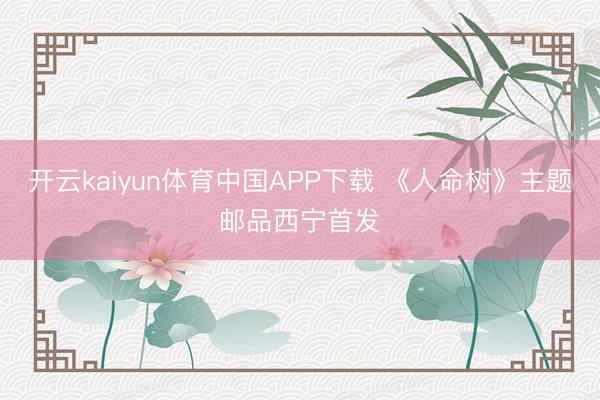 开云kaiyun体育中国APP下载 《人命树》主题邮品西宁首发