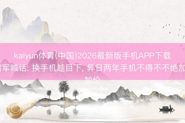 kaiyun体育(中国)2026最新版手机APP下载 雷军喊话: 换手机趁目下， 异日两年手机不得不不绝加价