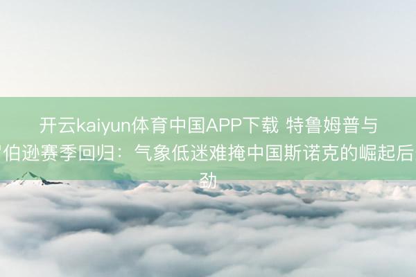 开云kaiyun体育中国APP下载 特鲁姆普与罗伯逊赛季回归：气象低迷难掩中国斯诺克的崛起后劲