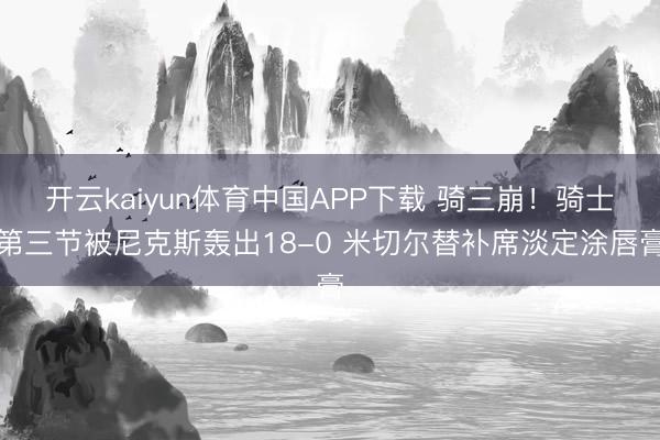 开云kaiyun体育中国APP下载 骑三崩！骑士第三节被尼克斯轰出18-0 米切尔替补席淡定涂唇膏