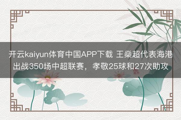 开云kaiyun体育中国APP下载 王燊超代表海港出战350场中超联赛,孝敬25球和27次助攻