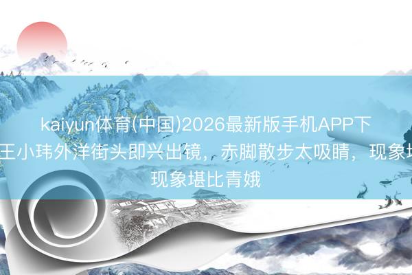 kaiyun体育(中国)2026最新版手机APP下载 42岁王小玮外洋街头即兴出镜,赤脚散步太吸睛,现象堪比青娥