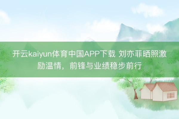 开云kaiyun体育中国APP下载 刘亦菲晒照激励温情，前锋与业绩稳步前行
