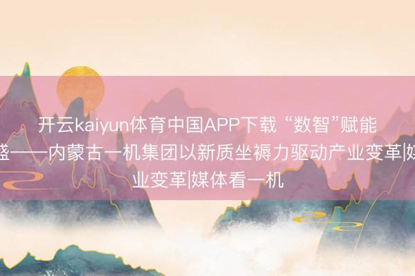 开云kaiyun体育中国APP下载 “数智”赋能“质”焕壮盛——内蒙古一机集团以新质坐褥力驱动产业变革|媒体看一机