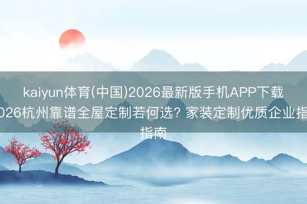 kaiyun体育(中国)2026最新版手机APP下载 2026杭州靠谱全屋定制若何选? 家装定制优质企业指南