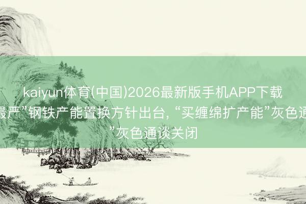 kaiyun体育(中国)2026最新版手机APP下载 “史上最严”钢铁产能置换方针出台， “买缠绵扩产能”灰色通谈关闭
