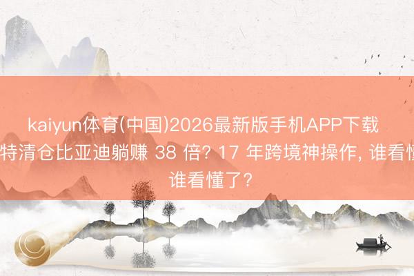 kaiyun体育(中国)2026最新版手机APP下载 巴菲特清仓比亚迪躺赚 38 倍? 17 年跨境神操作， 谁看懂了?