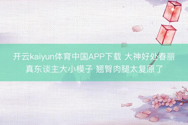 开云kaiyun体育中国APP下载 大神好处春丽真东谈主大小模子 翘臀肉腿太复原了