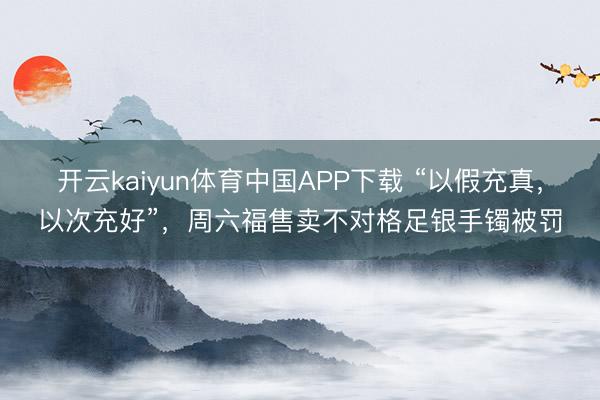 开云kaiyun体育中国APP下载 “以假充真,以次充好”,周六福售卖不对格足银手镯被罚