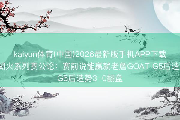 kaiyun体育(中国)2026最新版手机APP下载 记者总结湖火系列赛公论：赛前说能赢就老詹GOAT G5后造势3-0翻盘