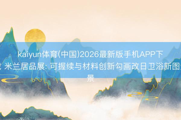 kaiyun体育(中国)2026最新版手机APP下载 米兰居品展: 可握续与材料创新勾画改日卫浴新图景