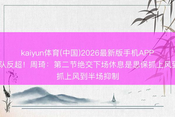 kaiyun体育(中国)2026最新版手机APP下载 助球队反超！周琦：第二节绝交下场休息是思保抓上风到半场抑制