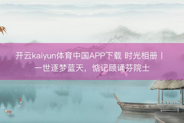 开云kaiyun体育中国APP下载 时光相册丨 一世逐梦蓝天，惦记顾诵芬院士