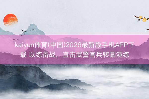 kaiyun体育(中国)2026最新版手机APP下载 以练备战，直击武警官兵转圜演练