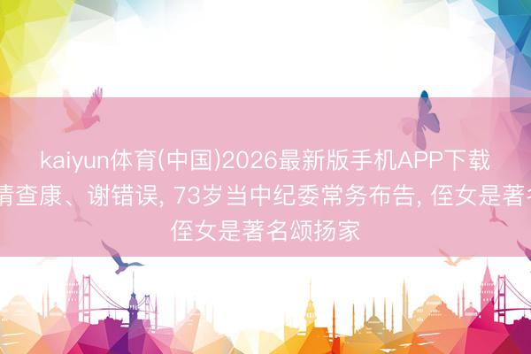 kaiyun体育(中国)2026最新版手机APP下载 他顺从清查康、谢错误， 73岁当中纪委常务布告， 侄女是著名颂扬家