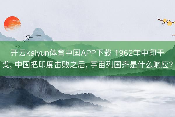 开云kaiyun体育中国APP下载 1962年中印干戈， 中国把印度击败之后， 宇宙列国齐是什么响应?