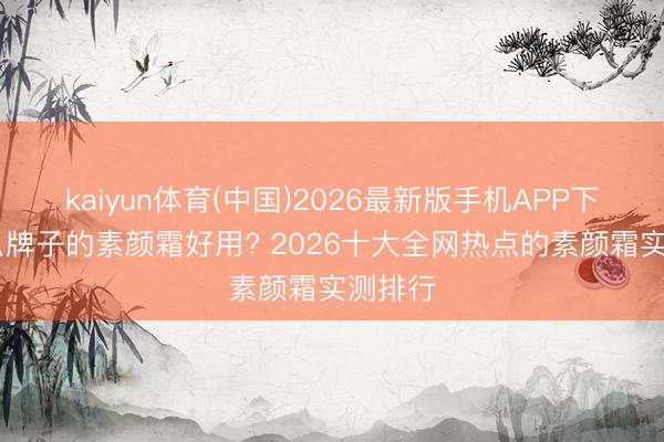 kaiyun体育(中国)2026最新版手机APP下载 什么牌子的素颜霜好用? 2026十大全网热点的素颜霜实测排行