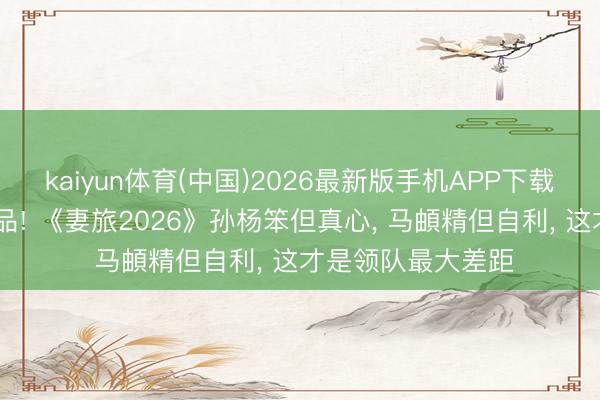 kaiyun体育(中国)2026最新版手机APP下载 对比见东说念主品! 《妻旅2026》孙杨笨但真心， 马頔精但自利， 这才是领队最大差距