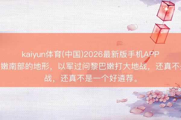 kaiyun体育(中国)2026最新版手机APP下载 望望黎巴嫩南部的地形，以军过问黎巴嫩打大地战，还真不是一个好遴荐。