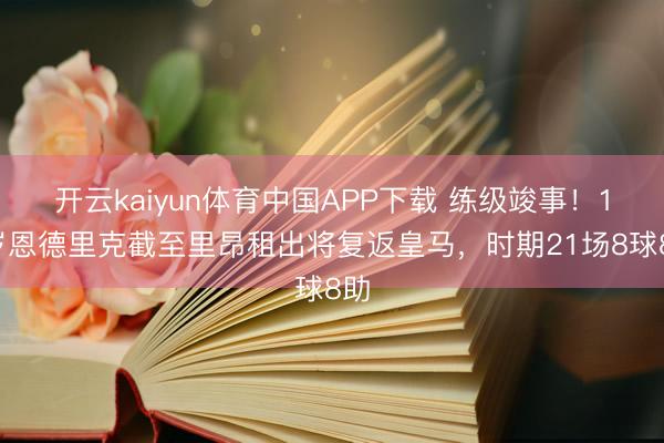 开云kaiyun体育中国APP下载 练级竣事！19岁恩德里克截至里昂租出将复返皇马，时期21场8球8助