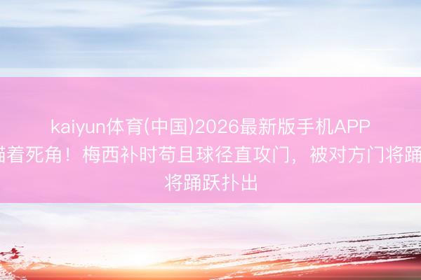 kaiyun体育(中国)2026最新版手机APP下载 瞄着死角！梅西补时苟且球径直攻门，被对方门将踊跃扑出