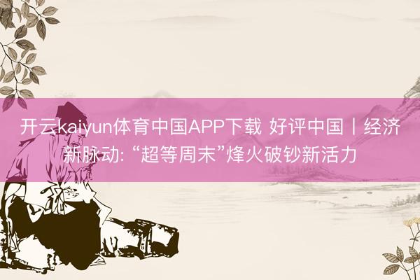 开云kaiyun体育中国APP下载 好评中国丨经济新脉动: “超等周末”烽火破钞新活力